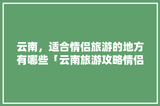 云南，适合情侣旅游的地方有哪些「云南旅游攻略情侣自由行路线」 云南，适合情侣旅游的地方有哪些「云南旅游攻略情侣自由行路线」 时尚穿搭