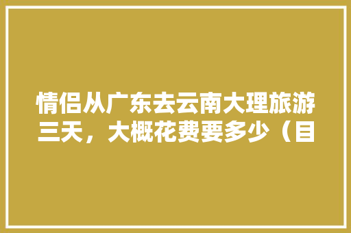 情侣从广东去云南大理旅游三天，大概花费要多少（目前是大学生）「云南旅游3000够吗?」 情侣从广东去云南大理旅游三天，大概花费要多少（目前是大学生）「云南旅游3000够吗?」 汽车常识