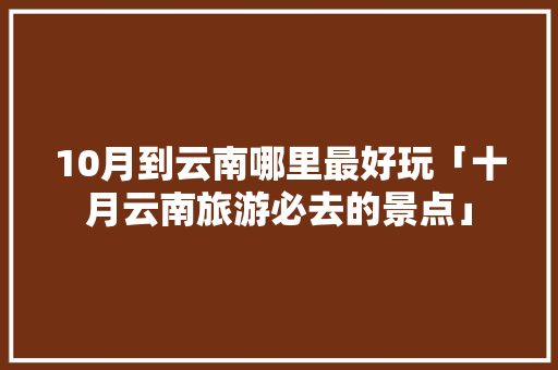 10月到云南哪里最好玩「十月云南旅游必去的景点」 10月到云南哪里最好玩「十月云南旅游必去的景点」 旅游攻略