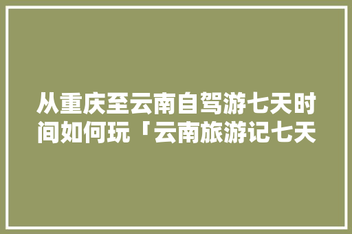从重庆至云南自驾游七天时间如何玩「云南旅游记七天旅游攻略图」 从重庆至云南自驾游七天时间如何玩「云南旅游记七天旅游攻略图」 手机电脑