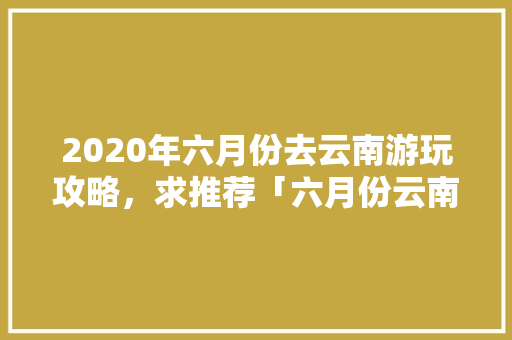 2020年六月份去云南游玩攻略，求推荐「六月份云南旅游」 2020年六月份去云南游玩攻略，求推荐「六月份云南旅游」 手机电脑