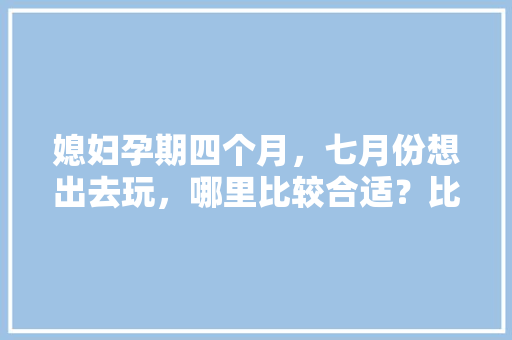 媳妇孕期四个月，七月份想出去玩，哪里比较合适？比如大草原可以吗「云南适合孕妇旅游的地方」 媳妇孕期四个月，七月份想出去玩，哪里比较合适？比如大草原可以吗「云南适合孕妇旅游的地方」 健康母婴
