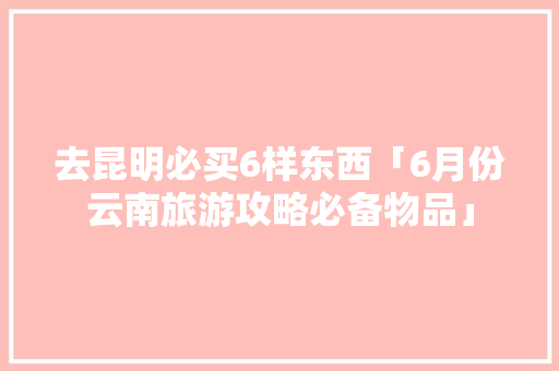 去昆明必买6样东西「6月份云南旅游攻略必备物品」 去昆明必买6样东西「6月份云南旅游攻略必备物品」 时尚穿搭