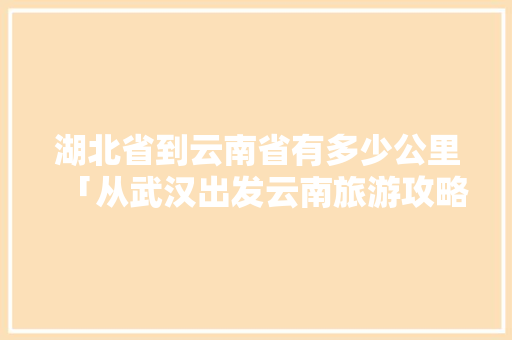 湖北省到云南省有多少公里「从武汉出发云南旅游攻略自由行」 湖北省到云南省有多少公里「从武汉出发云南旅游攻略自由行」 旅游攻略
