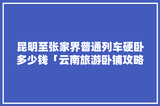 昆明至张家界普通列车硬卧多少钱「云南旅游卧铺攻略大全集图片」 昆明至张家界普通列车硬卧多少钱「云南旅游卧铺攻略大全集图片」 健康母婴