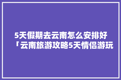 5天假期去云南怎么安排好「云南旅游攻略5天情侣游玩」 5天假期去云南怎么安排好「云南旅游攻略5天情侣游玩」 时尚穿搭