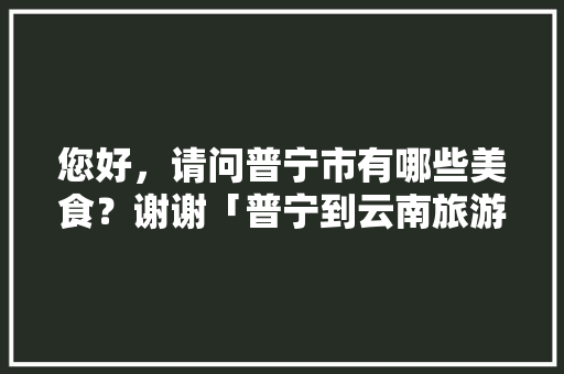 您好，请问普宁市有哪些美食？谢谢「普宁到云南旅游攻略自驾路线」 您好，请问普宁市有哪些美食？谢谢「普宁到云南旅游攻略自驾路线」 旅游攻略