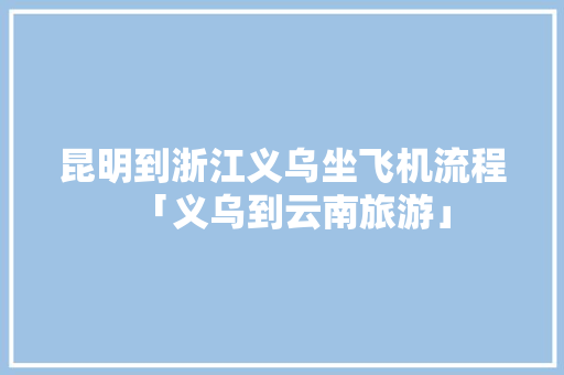 昆明到浙江义乌坐飞机流程「义乌到云南旅游」 昆明到浙江义乌坐飞机流程「义乌到云南旅游」 手机电脑