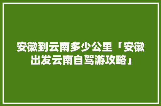 安徽到云南多少公里「安徽出发云南自驾游攻略」 安徽到云南多少公里「安徽出发云南自驾游攻略」 汽车常识