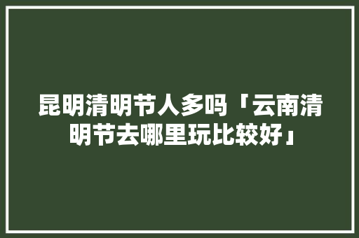 昆明清明节人多吗「云南清明节去哪里玩比较好」 昆明清明节人多吗「云南清明节去哪里玩比较好」 旅游攻略