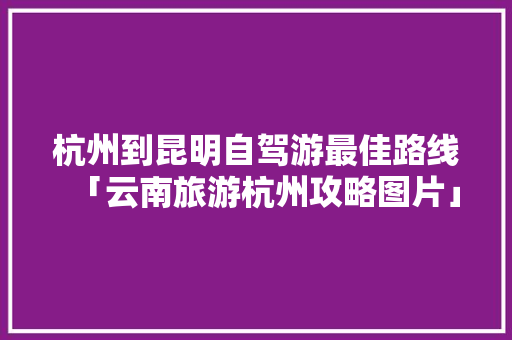 杭州到昆明自驾游最佳路线「云南旅游杭州攻略图片」 杭州到昆明自驾游最佳路线「云南旅游杭州攻略图片」 手机电脑