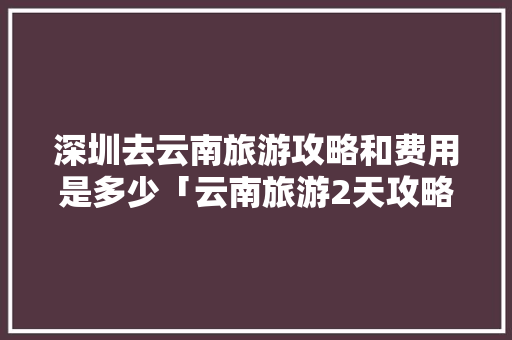 深圳去云南旅游攻略和费用是多少「云南旅游2天攻略」 深圳去云南旅游攻略和费用是多少「云南旅游2天攻略」 时尚穿搭
