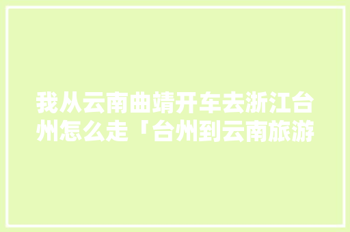 我从云南曲靖开车去浙江台州怎么走「台州到云南旅游攻略自驾路线」 我从云南曲靖开车去浙江台州怎么走「台州到云南旅游攻略自驾路线」 旅游攻略