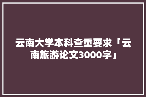 云南大学本科查重要求「云南旅游论文3000字」 云南大学本科查重要求「云南旅游论文3000字」 时尚穿搭