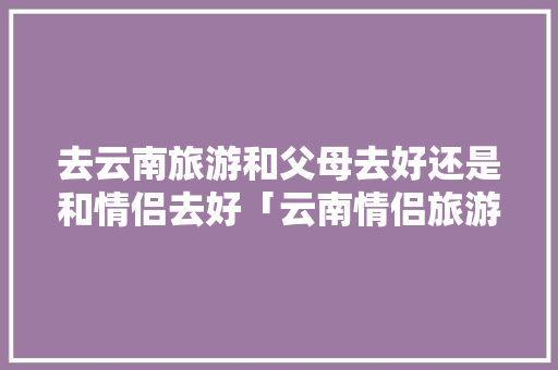 去云南旅游和父母去好还是和情侣去好「云南情侣旅游胜地」 去云南旅游和父母去好还是和情侣去好「云南情侣旅游胜地」 时尚穿搭
