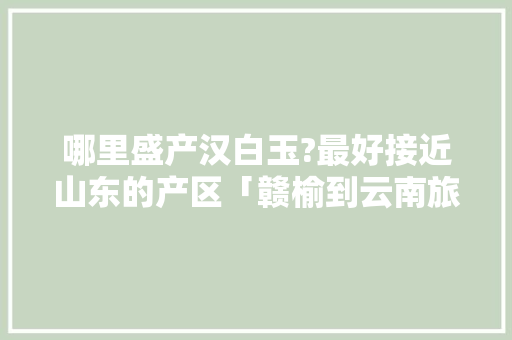哪里盛产汉白玉?最好接近山东的产区「赣榆到云南旅游攻略路线图」 哪里盛产汉白玉?最好接近山东的产区「赣榆到云南旅游攻略路线图」 时尚穿搭