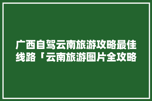 广西自驾云南旅游攻略最佳线路「云南旅游图片全攻略高清」 广西自驾云南旅游攻略最佳线路「云南旅游图片全攻略高清」 手机电脑
