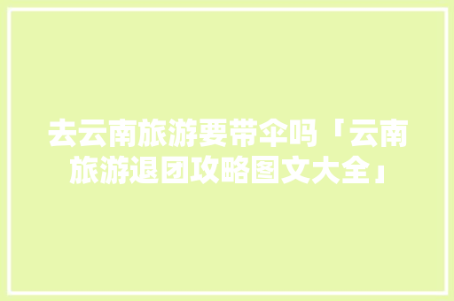 去云南旅游要带伞吗「云南旅游退团攻略图文大全」 去云南旅游要带伞吗「云南旅游退团攻略图文大全」 时尚穿搭