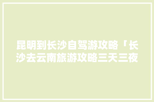 昆明到长沙自驾游攻略「长沙去云南旅游攻略三天三夜」 昆明到长沙自驾游攻略「长沙去云南旅游攻略三天三夜」 汽车常识