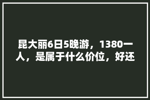 昆大丽6日5晚游，1380一人，是属于什么价位，好还是不好「冬季云南旅行」 昆大丽6日5晚游，1380一人，是属于什么价位，好还是不好「冬季云南旅行」 美食菜谱