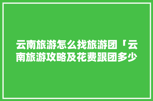 云南旅游怎么找旅游团「云南旅游攻略及花费跟团多少钱」 云南旅游怎么找旅游团「云南旅游攻略及花费跟团多少钱」 时尚穿搭