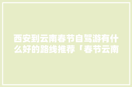 西安到云南春节自驾游有什么好的路线推荐「春节云南自驾游」 西安到云南春节自驾游有什么好的路线推荐「春节云南自驾游」 时尚穿搭