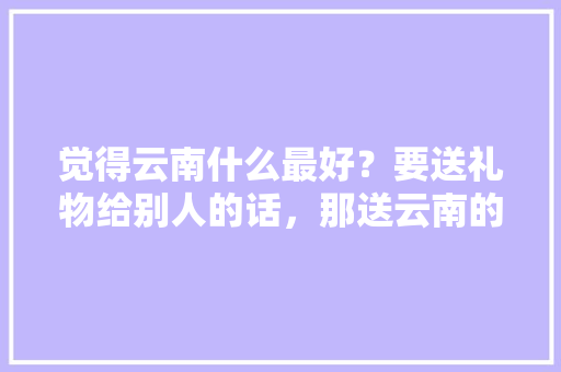 觉得云南什么最好？要送礼物给别人的话，那送云南的什么东西「台湾去云南旅游攻略路线」 觉得云南什么最好？要送礼物给别人的话，那送云南的什么东西「台湾去云南旅游攻略路线」 时尚穿搭