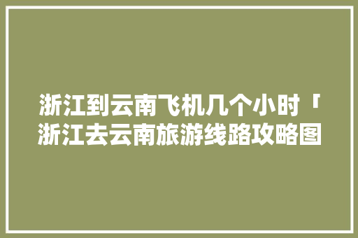 浙江到云南飞机几个小时「浙江去云南旅游线路攻略图」 浙江到云南飞机几个小时「浙江去云南旅游线路攻略图」 健康母婴