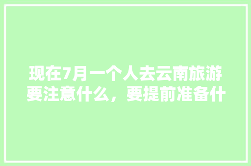 现在7月一个人去云南旅游要注意什么，要提前准备什么「七月游云南旅游攻略图文大全」 现在7月一个人去云南旅游要注意什么，要提前准备什么「七月游云南旅游攻略图文大全」 汽车常识