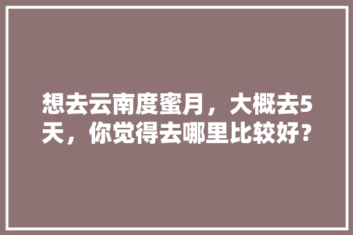 想去云南度蜜月，大概去5天，你觉得去哪里比较好？为什么「云南十月旅游攻略」 想去云南度蜜月，大概去5天，你觉得去哪里比较好？为什么「云南十月旅游攻略」 时尚穿搭