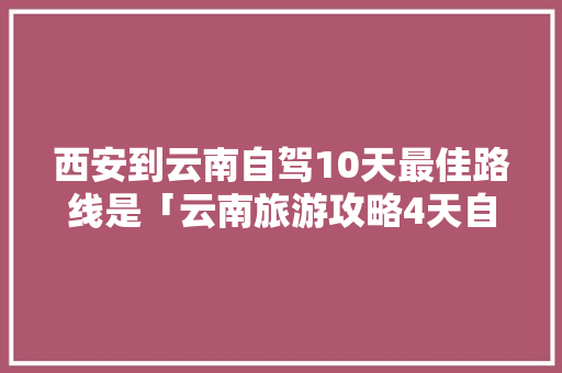 西安到云南自驾10天最佳路线是「云南旅游攻略4天自驾游」 西安到云南自驾10天最佳路线是「云南旅游攻略4天自驾游」 健康母婴