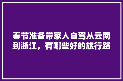 春节准备带家人自驾从云南到浙江，有哪些好的旅行路线推荐一下「杭州到云南旅游攻略自驾路线」 春节准备带家人自驾从云南到浙江，有哪些好的旅行路线推荐一下「杭州到云南旅游攻略自驾路线」 汽车常识