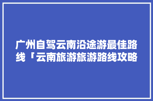 广州自驾云南沿途游最佳路线「云南旅游旅游路线攻略图」 广州自驾云南沿途游最佳路线「云南旅游旅游路线攻略图」 健康母婴