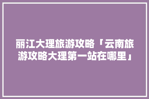 丽江大理旅游攻略「云南旅游攻略大理第一站在哪里」 丽江大理旅游攻略「云南旅游攻略大理第一站在哪里」 汽车常识