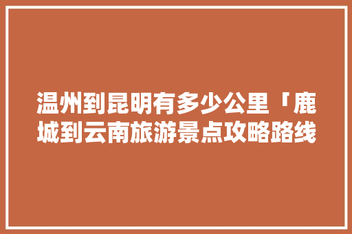 温州到昆明有多少公里「鹿城到云南旅游景点攻略路线」 温州到昆明有多少公里「鹿城到云南旅游景点攻略路线」 健康母婴
