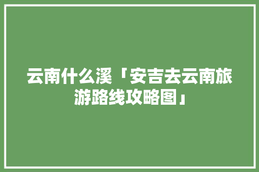 云南什么溪「安吉去云南旅游路线攻略图」 云南什么溪「安吉去云南旅游路线攻略图」 汽车常识