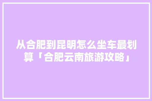 从合肥到昆明怎么坐车最划算「合肥云南旅游攻略」 从合肥到昆明怎么坐车最划算「合肥云南旅游攻略」 时尚穿搭