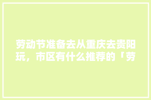 劳动节准备去从重庆去贵阳玩，市区有什么推荐的「劳动节云南旅游的地方」 劳动节准备去从重庆去贵阳玩，市区有什么推荐的「劳动节云南旅游的地方」 美食菜谱