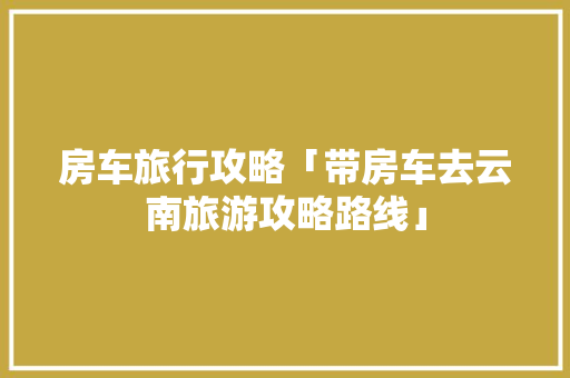 房车旅行攻略「带房车去云南旅游攻略路线」 房车旅行攻略「带房车去云南旅游攻略路线」 手机电脑