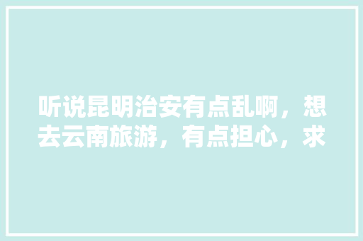 听说昆明治安有点乱啊，想去云南旅游，有点担心，求真相「云南旅游自由行攻略昆明大理丽江」 听说昆明治安有点乱啊，想去云南旅游，有点担心，求真相「云南旅游自由行攻略昆明大理丽江」 旅游攻略
