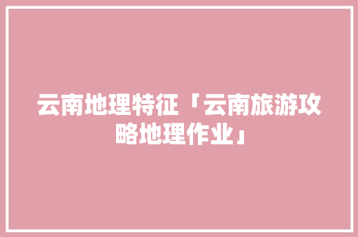 云南地理特征「云南旅游攻略地理作业」 云南地理特征「云南旅游攻略地理作业」 教育法律