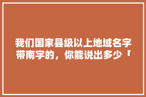 我们国家县级以上地域名字带南字的，你能说出多少「南漳到云南旅游景点攻略路线」 我们国家县级以上地域名字带南字的，你能说出多少「南漳到云南旅游景点攻略路线」 手机电脑