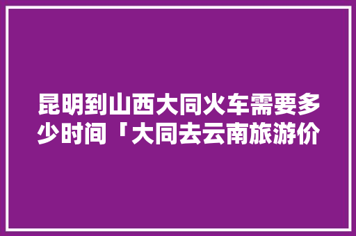 昆明到山西大同火车需要多少时间「大同去云南旅游价格」 昆明到山西大同火车需要多少时间「大同去云南旅游价格」 旅游攻略