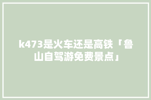k473是火车还是高铁「鲁山自驾游免费景点」 k473是火车还是高铁「鲁山自驾游免费景点」 美食菜谱