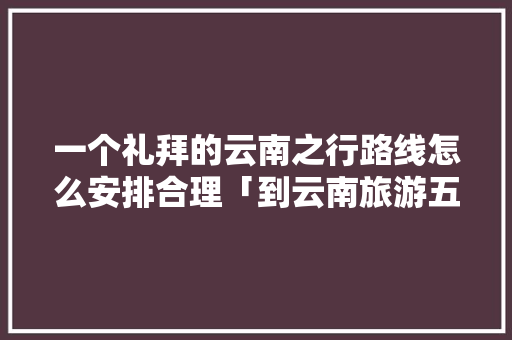 一个礼拜的云南之行路线怎么安排合理「到云南旅游五天攻略图片大全」 一个礼拜的云南之行路线怎么安排合理「到云南旅游五天攻略图片大全」 汽车常识