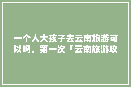 一个人大孩子去云南旅游可以吗，第一次「云南旅游攻略带娃去哪里好」 一个人大孩子去云南旅游可以吗，第一次「云南旅游攻略带娃去哪里好」 时尚穿搭