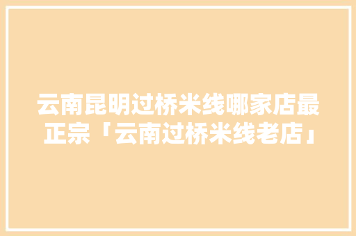 云南昆明过桥米线哪家店最正宗「云南过桥米线老店」 云南昆明过桥米线哪家店最正宗「云南过桥米线老店」 美食菜谱