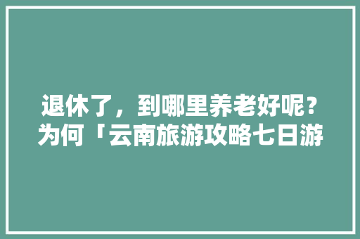 退休了，到哪里养老好呢？为何「云南旅游攻略七日游自由行」 退休了，到哪里养老好呢？为何「云南旅游攻略七日游自由行」 手机电脑