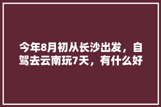 今年8月初从长沙出发，自驾去云南玩7天，有什么好的攻略线路可以推荐呢「带娃去云南旅游攻略」 今年8月初从长沙出发，自驾去云南玩7天，有什么好的攻略线路可以推荐呢「带娃去云南旅游攻略」 汽车常识