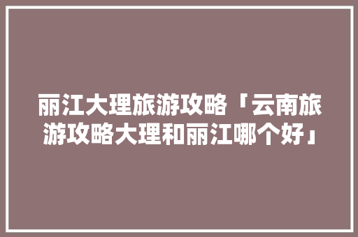 丽江大理旅游攻略「云南旅游攻略大理和丽江哪个好」 丽江大理旅游攻略「云南旅游攻略大理和丽江哪个好」 旅游攻略